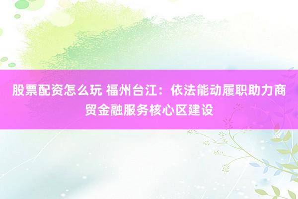 股票配资怎么玩 福州台江：依法能动履职　助力商贸金融服务核心区建设