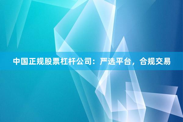 中国正规股票杠杆公司：严选平台，合规交易