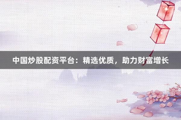 中国炒股配资平台：精选优质，助力财富增长