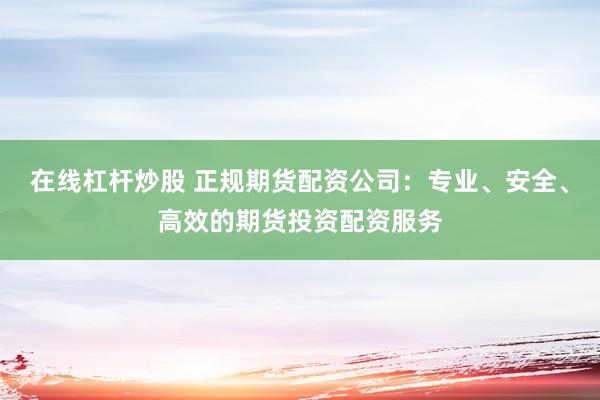在线杠杆炒股 正规期货配资公司：专业、安全、高效的期货投资配资服务