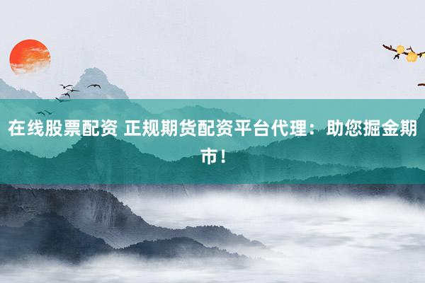 在线股票配资 正规期货配资平台代理：助您掘金期市！