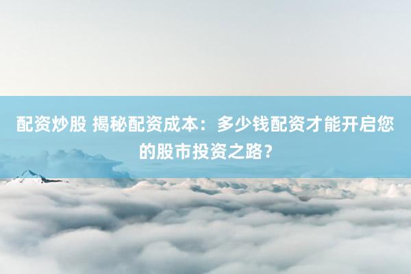 配资炒股 揭秘配资成本：多少钱配资才能开启您的股市投资之路？