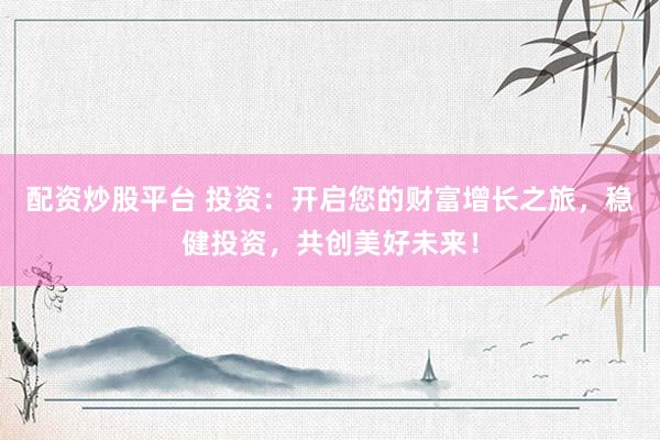 配资炒股平台 投资：开启您的财富增长之旅，稳健投资，共创美好未来！