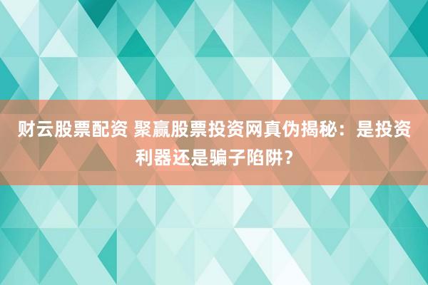 财云股票配资 聚赢股票投资网真伪揭秘：是投资利器还是骗子陷阱？