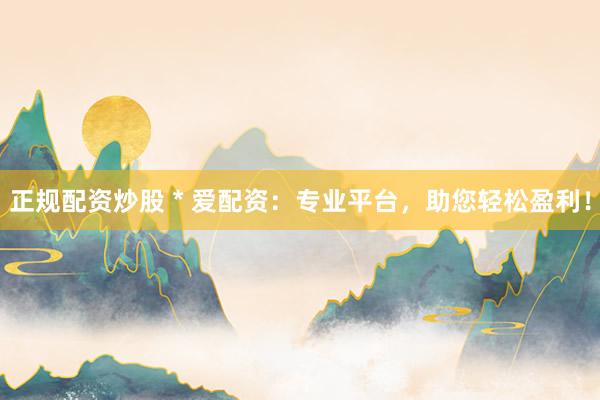 正规配资炒股 * 爱配资：专业平台，助您轻松盈利！