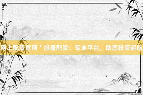 网上配资官网 * 旭盛配资：专业平台，助您投资起航