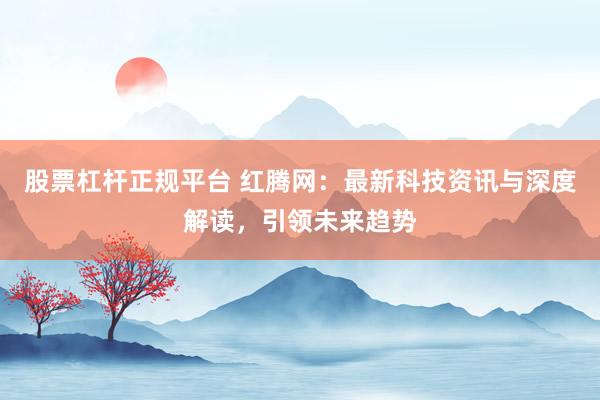 股票杠杆正规平台 红腾网：最新科技资讯与深度解读，引领未来趋势