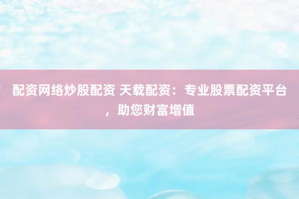 配资网络炒股配资 天载配资：专业股票配资平台，助您财富增值