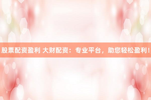 股票配资盈利 大财配资：专业平台，助您轻松盈利！