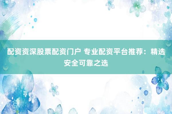 配资资深股票配资门户 专业配资平台推荐：精选安全可靠之选