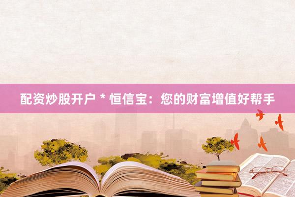 配资炒股开户 * 恒信宝：您的财富增值好帮手