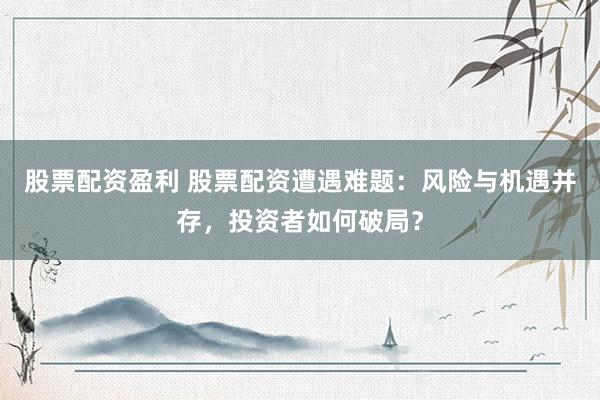 股票配资盈利 股票配资遭遇难题：风险与机遇并存，投资者如何破局？