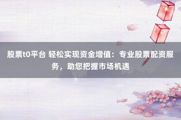 股票t0平台 轻松实现资金增值：专业股票配资服务，助您把握市场机遇