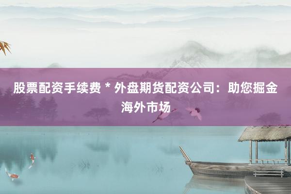 股票配资手续费 * 外盘期货配资公司：助您掘金海外市场