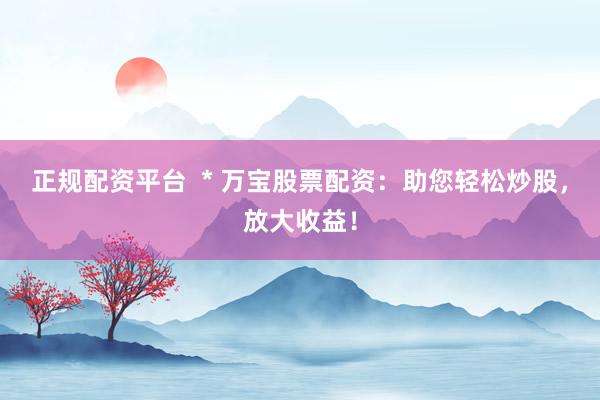 正规配资平台  * 万宝股票配资：助您轻松炒股，放大收益！