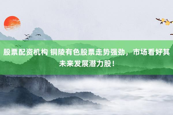 股票配资机构 铜陵有色股票走势强劲，市场看好其未来发展潜力股！