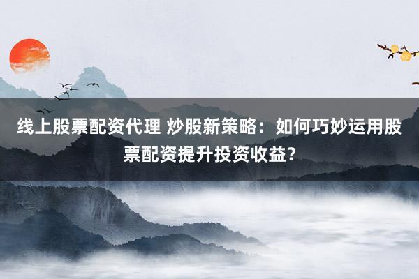 线上股票配资代理 炒股新策略：如何巧妙运用股票配资提升投资收益？