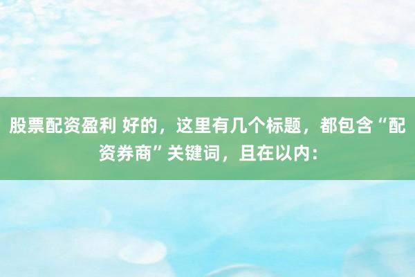 股票配资盈利 好的，这里有几个标题，都包含“配资券商”关键词，且在以内：