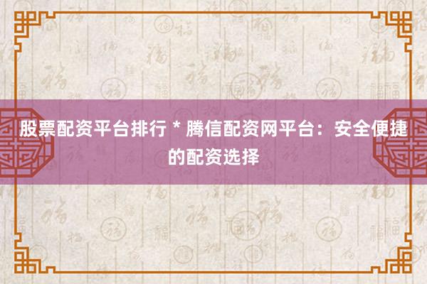 股票配资平台排行 * 腾信配资网平台：安全便捷的配资选择