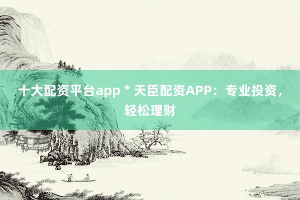 十大配资平台app * 天臣配资APP：专业投资，轻松理财