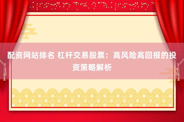 配资网站排名 杠杆交易股票：高风险高回报的投资策略解析