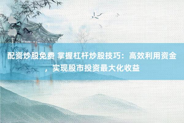 配资炒股免费 掌握杠杆炒股技巧：高效利用资金，实现股市投资最大化收益