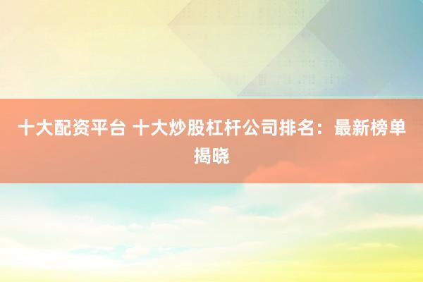 十大配资平台 十大炒股杠杆公司排名：最新榜单揭晓