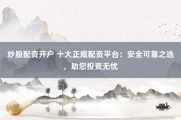 炒股配资开户 十大正规配资平台：安全可靠之选，助您投资无忧
