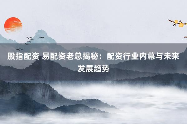 股指配资 易配资老总揭秘：配资行业内幕与未来发展趋势