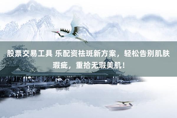 股票交易工具 乐配资祛斑新方案，轻松告别肌肤瑕疵，重拾无瑕美肌！