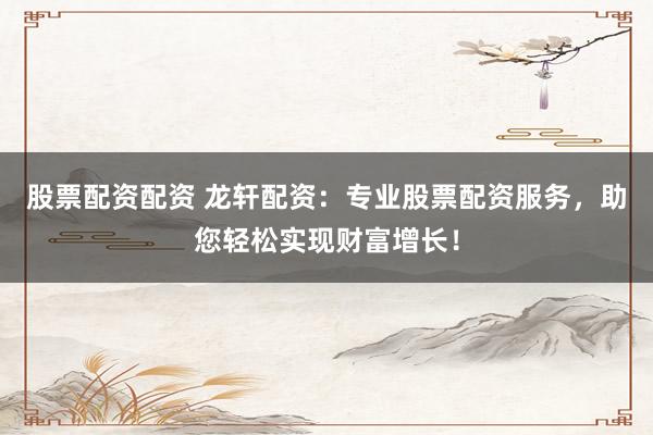 股票配资配资 龙轩配资：专业股票配资服务，助您轻松实现财富增长！