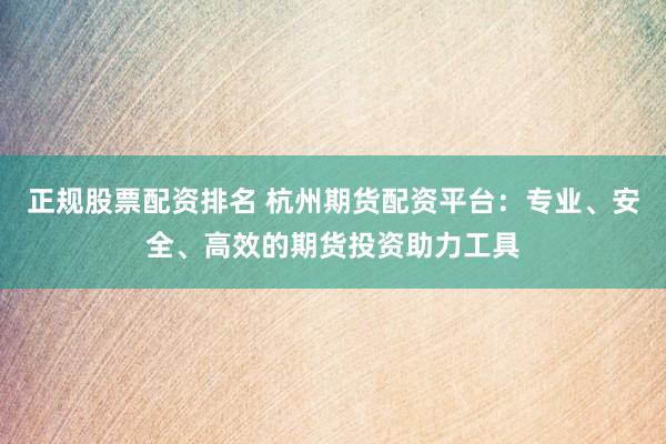 正规股票配资排名 杭州期货配资平台：专业、安全、高效的期货投资助力工具