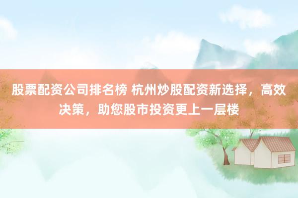 股票配资公司排名榜 杭州炒股配资新选择，高效决策，助您股市投资更上一层楼