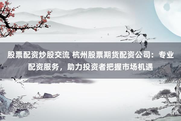股票配资炒股交流 杭州股票期货配资公司：专业配资服务，助力投资者把握市场机遇