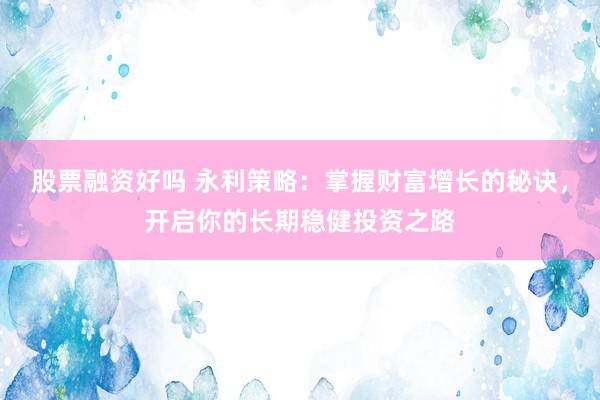 股票融资好吗 永利策略：掌握财富增长的秘诀，开启你的长期稳健投资之路