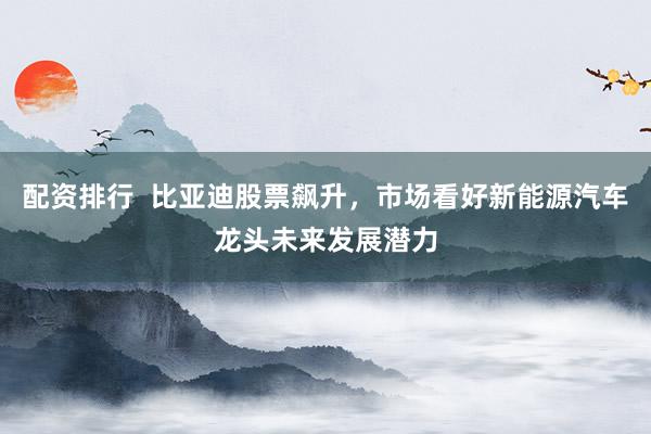 配资排行  比亚迪股票飙升，市场看好新能源汽车龙头未来发展潜力