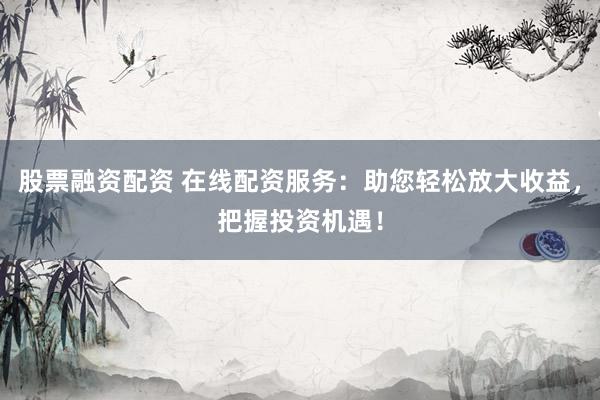 股票融资配资 在线配资服务：助您轻松放大收益，把握投资机遇！
