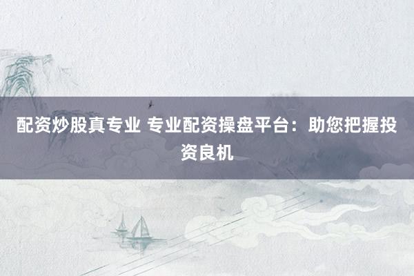 配资炒股真专业 专业配资操盘平台：助您把握投资良机
