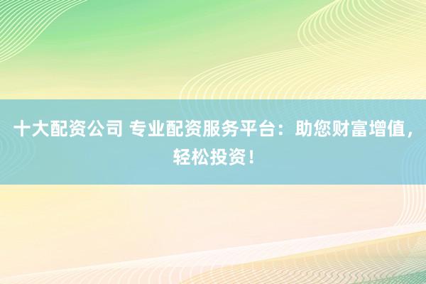 十大配资公司 专业配资服务平台：助您财富增值，轻松投资！