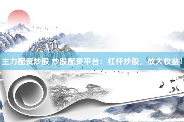 主力配资炒股 炒股配资平台：杠杆炒股，放大收益！