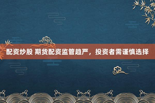 配资炒股 期货配资监管趋严，投资者需谨慎选择