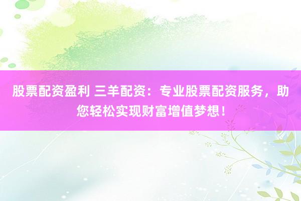 股票配资盈利 三羊配资：专业股票配资服务，助您轻松实现财富增值梦想！