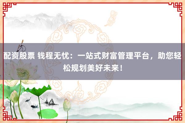 配资股票 钱程无忧：一站式财富管理平台，助您轻松规划美好未来！