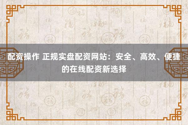配资操作 正规实盘配资网站：安全、高效、便捷的在线配资新选择