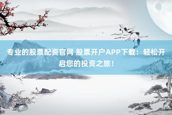 专业的股票配资官网 股票开户APP下载：轻松开启您的投资之旅！