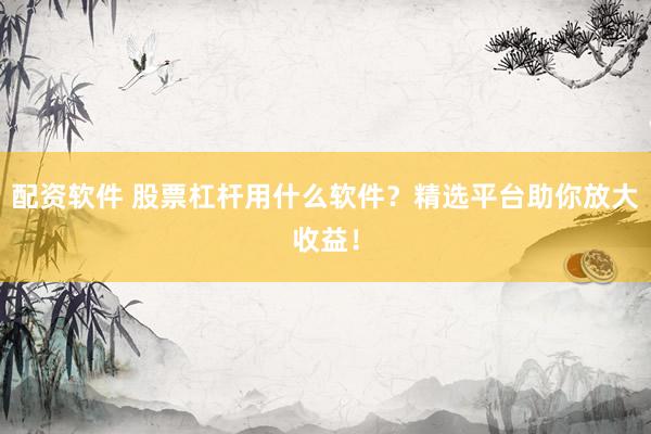配资软件 股票杠杆用什么软件？精选平台助你放大收益！