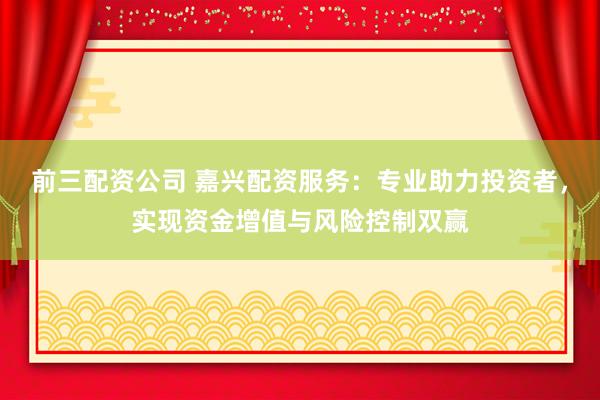 前三配资公司 嘉兴配资服务：专业助力投资者，实现资金增值与风险控制双赢