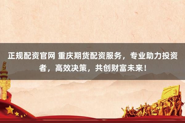 正规配资官网 重庆期货配资服务，专业助力投资者，高效决策，共创财富未来！