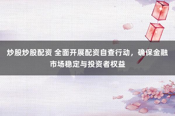 炒股炒股配资 全面开展配资自查行动，确保金融市场稳定与投资者权益