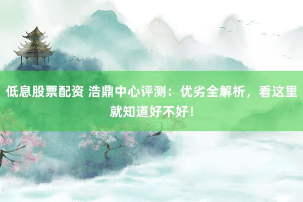 低息股票配资 浩鼎中心评测：优劣全解析，看这里就知道好不好！